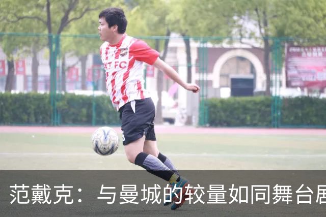 范戴克：与曼城的较量如同舞台剧，场外剧本却让人头疼